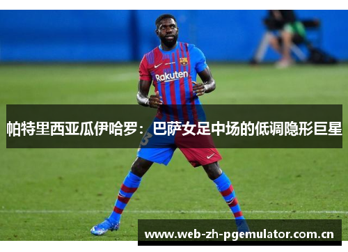 帕特里西亚瓜伊哈罗:巴萨女足中场的低调隐形巨星 帕特里西亚瓜伊哈罗:巴萨女足中场的低调隐形巨星