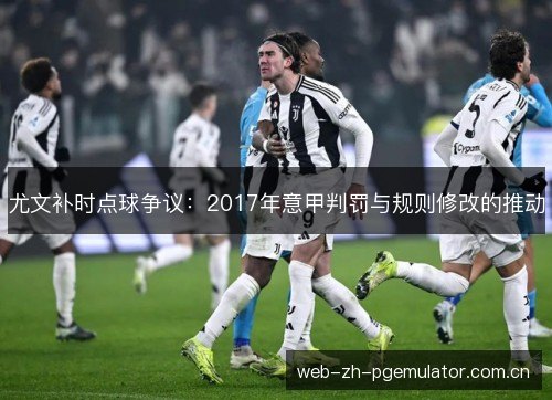 尤文补时点球争议:2017年意甲判罚与规则修改的推动 尤文补时点球争议:2017年意甲判罚与规则修改的推动